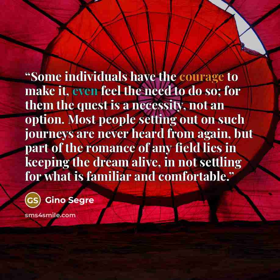 “Some individuals have the courage to make it, even feel the need to do so; for them the quest is a necessity, not an option. Most people setting out on such journeys are never heard from again, but part of the romance of any field lies in keeping the dream alive, in not settling for what is…” quote by Gino Segre