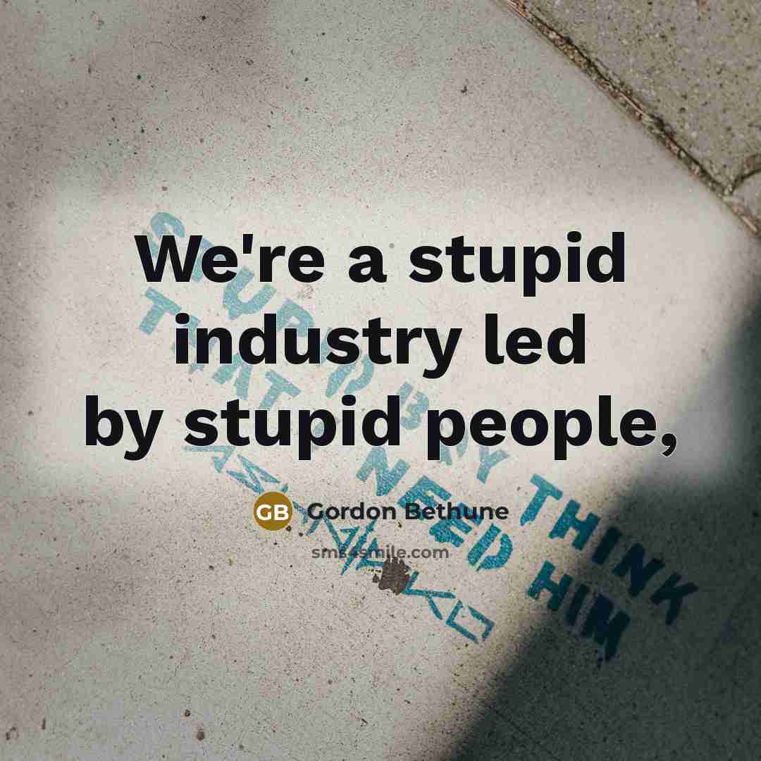“We're a stupid industry led by stupid people,…” quote by Gordon Bethune