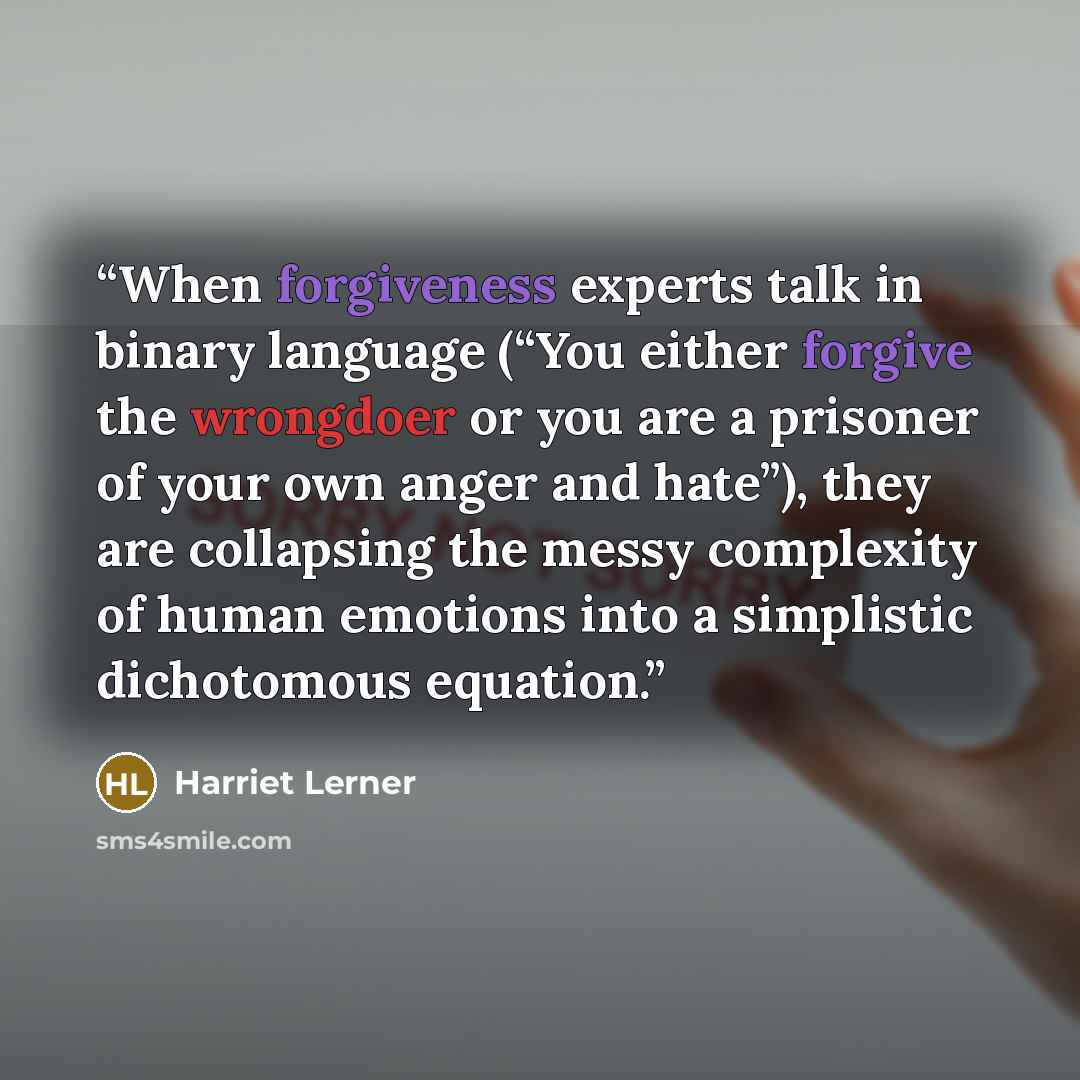 “When forgiveness experts talk in binary language (“You either forgive the wrongdoer or you are a prisoner of your own anger and hate”), they are collapsing the messy complexity of human emotions into a simplistic dichotomous equation.” quote by Harriet Lerner