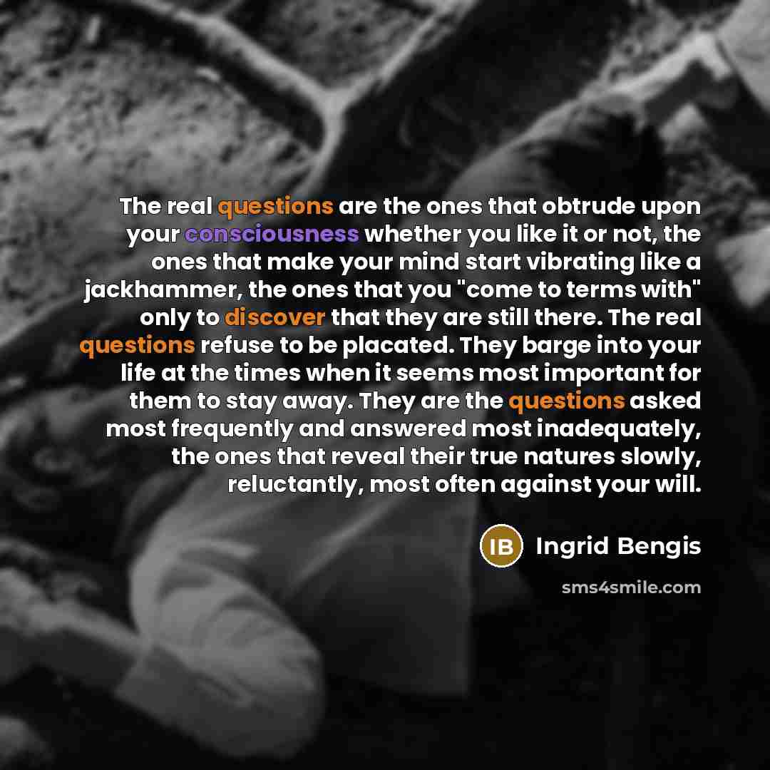 “The real questions are the ones that obtrude upon your consciousness whether you like it or not, the ones that make your mind start vibrating like a jackhammer, the ones that you "come to terms with" only to discover that they are still there. The real questions refuse to be placated. They barge…” quote by Ingrid Bengis