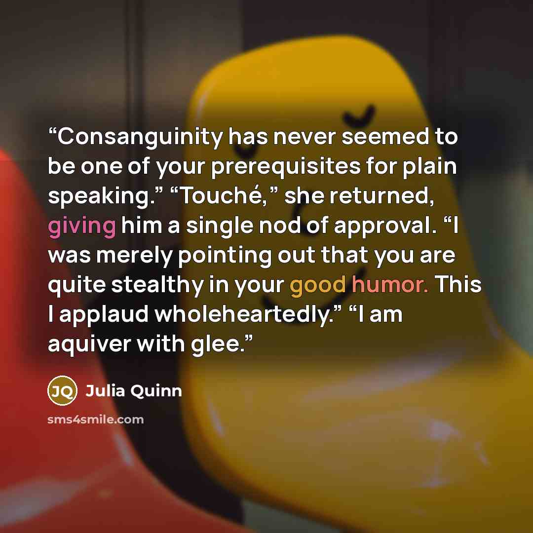 “Consanguinity has never seemed to be one of your prerequisites for plain speaking.” “Touché,” she returned, giving him a single nod of approval. “I was merely pointing out that you are quite stealthy in your good humor. This I applaud wholeheartedly.” “I am aquiver with glee.” quote by Julia Quinn