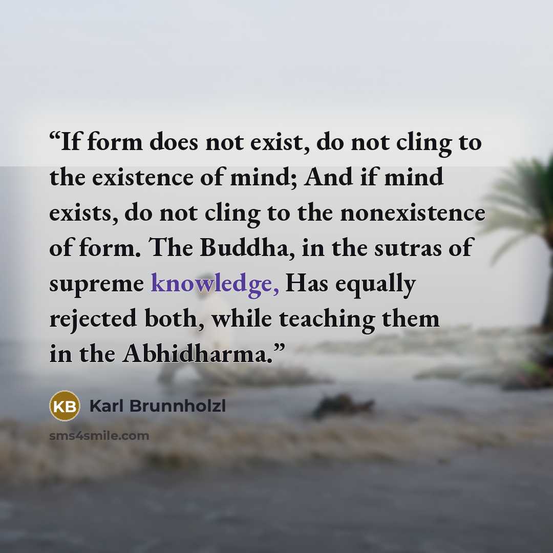 “If form does not exist, do not cling to the existence of mind; And if mind exists, do not cling to the nonexistence of form. The Buddha, in the sutras of supreme knowledge, Has equally rejected both, while teaching them in the Abhidharma.” quote by Karl Brunnholzl