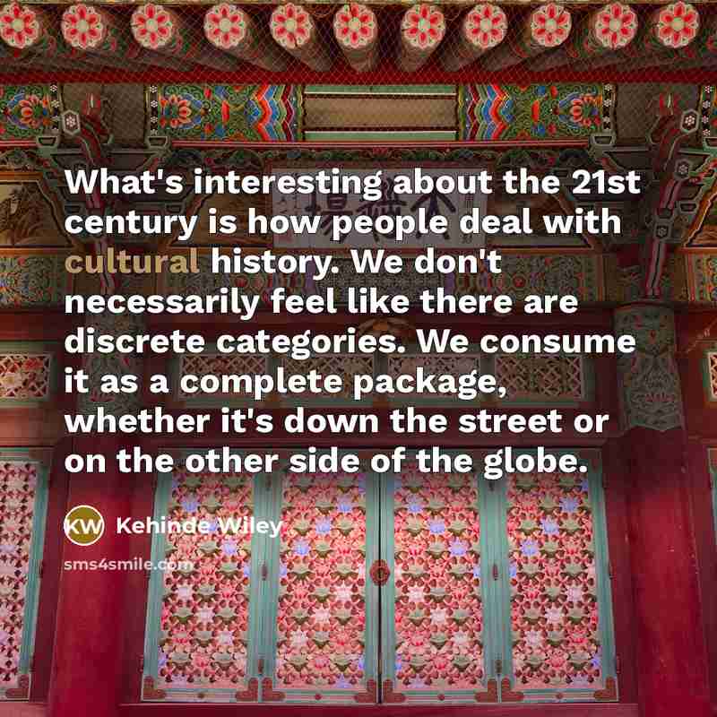 “What's interesting about the 21st century is how people deal with cultural history. We don't necessarily feel like there are discrete categories. We consume it as a complete package, whether it's down the street or on the other side of the globe.” quote by Kehinde Wiley