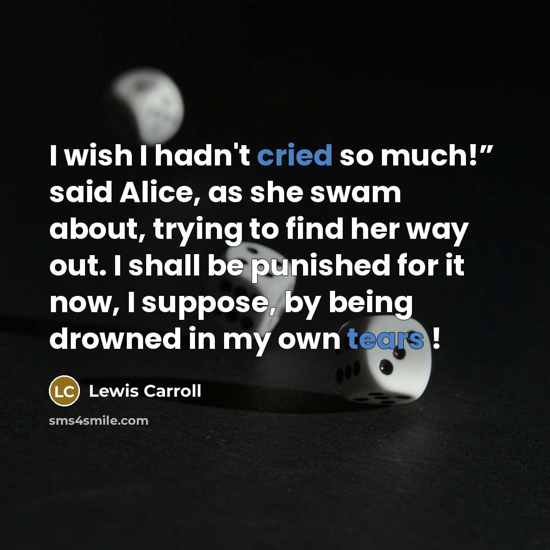 “I wish I hadn't cried so much!” said Alice, as she swam about, trying to find her way out. I shall be punished for it now, I suppose, by being drowned in my own tears !” quote by Lewis Carroll