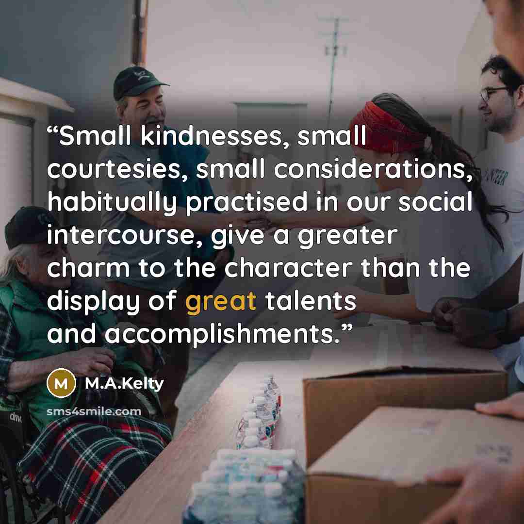 “Small kindnesses, small courtesies, small considerations, habitually practised in our social intercourse, give a greater charm to the character than the display of great talents and accomplishments.” quote by M.A.Kelty