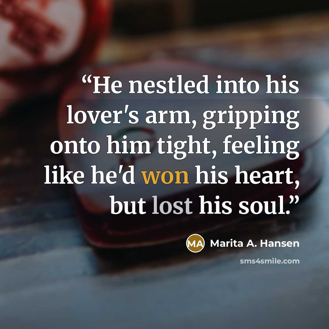 “He nestled into his lover's arm, gripping onto him tight, feeling like he'd won his heart, but lost his soul.” quote by Marita A. Hansen