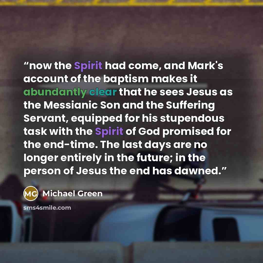 “now the Spirit had come, and Mark's account of the baptism makes it abundantly clear that he sees Jesus as the Messianic Son and the Suffering Servant, equipped for his stupendous task with the Spirit of God promised for the end-time. The last days are no longer entirely in the future; in the…” quote by Michael Green