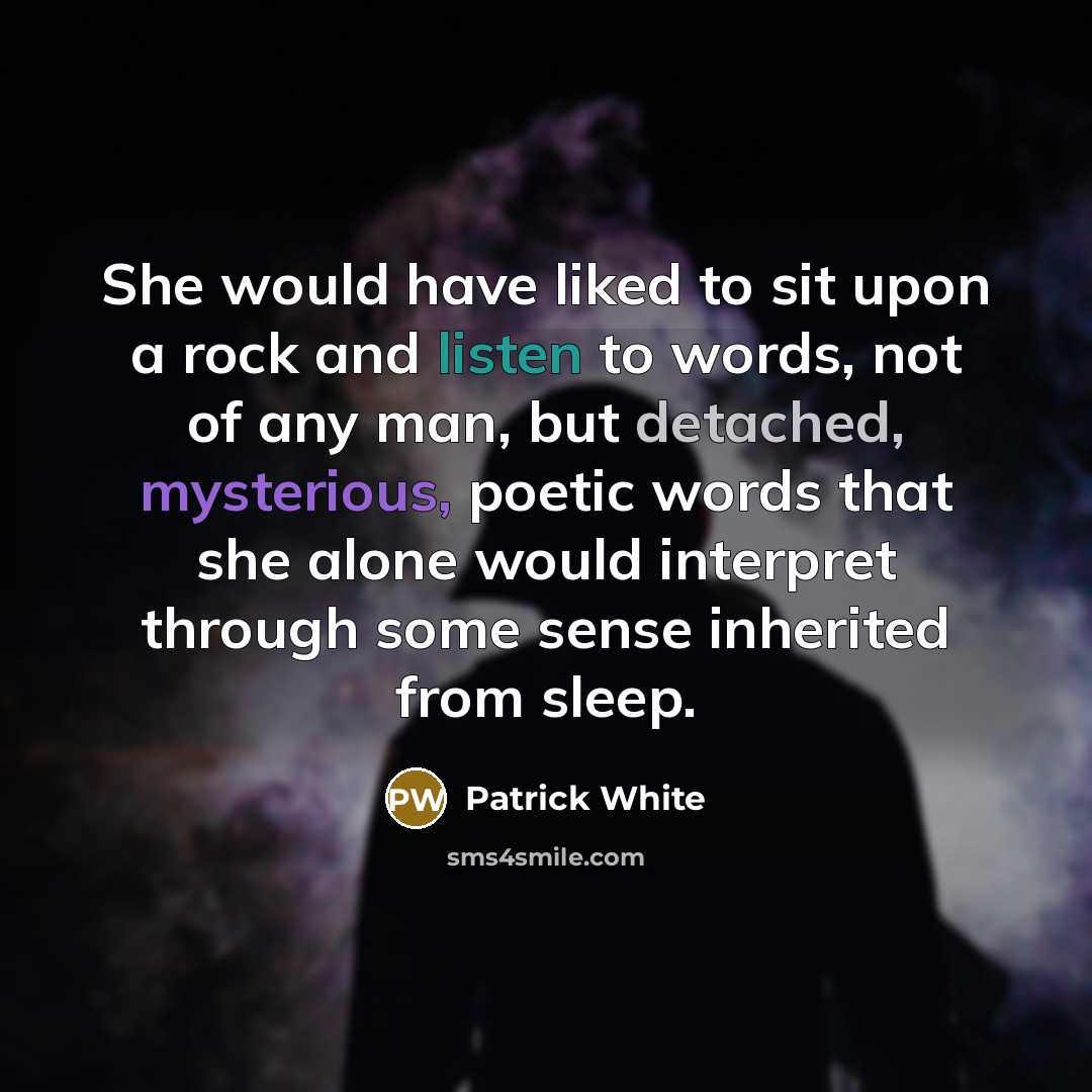 “She would have liked to sit upon a rock and listen to words, not of any man, but detached, mysterious, poetic words that she alone would interpret through some sense inherited from sleep.” quote by Patrick White