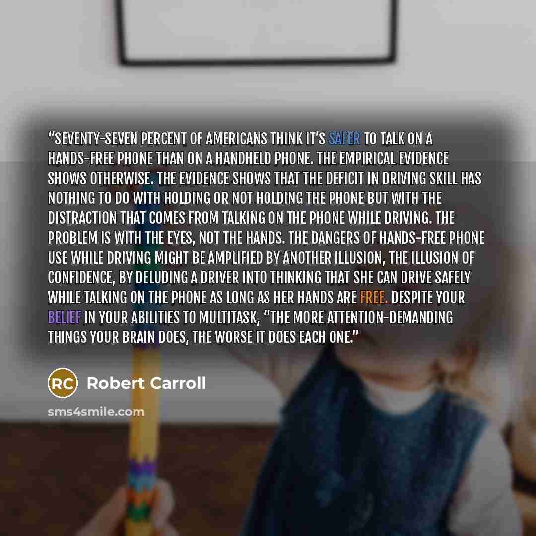 “Seventy-seven percent of Americans think it’s safer to talk on a hands-free phone than on a handheld phone. The empirical evidence shows otherwise. The evidence shows that the deficit in driving skill has nothing to do with holding or not holding the phone but with the distraction that comes from…” quote by Robert Carroll