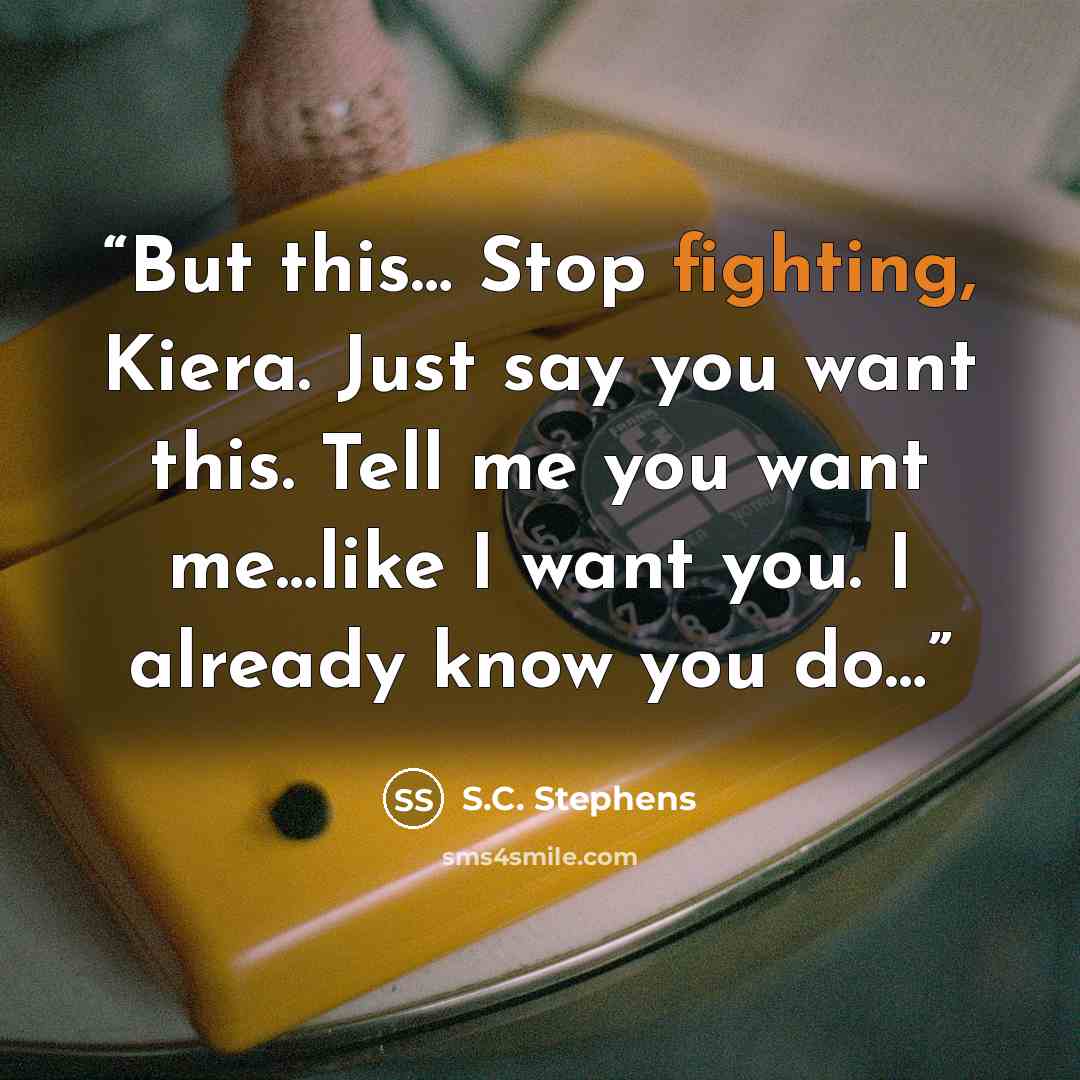 “But this… Stop fighting, Kiera. Just say you want this. Tell me you want me…like I want you. I already know you do…” quote by S.C. Stephens