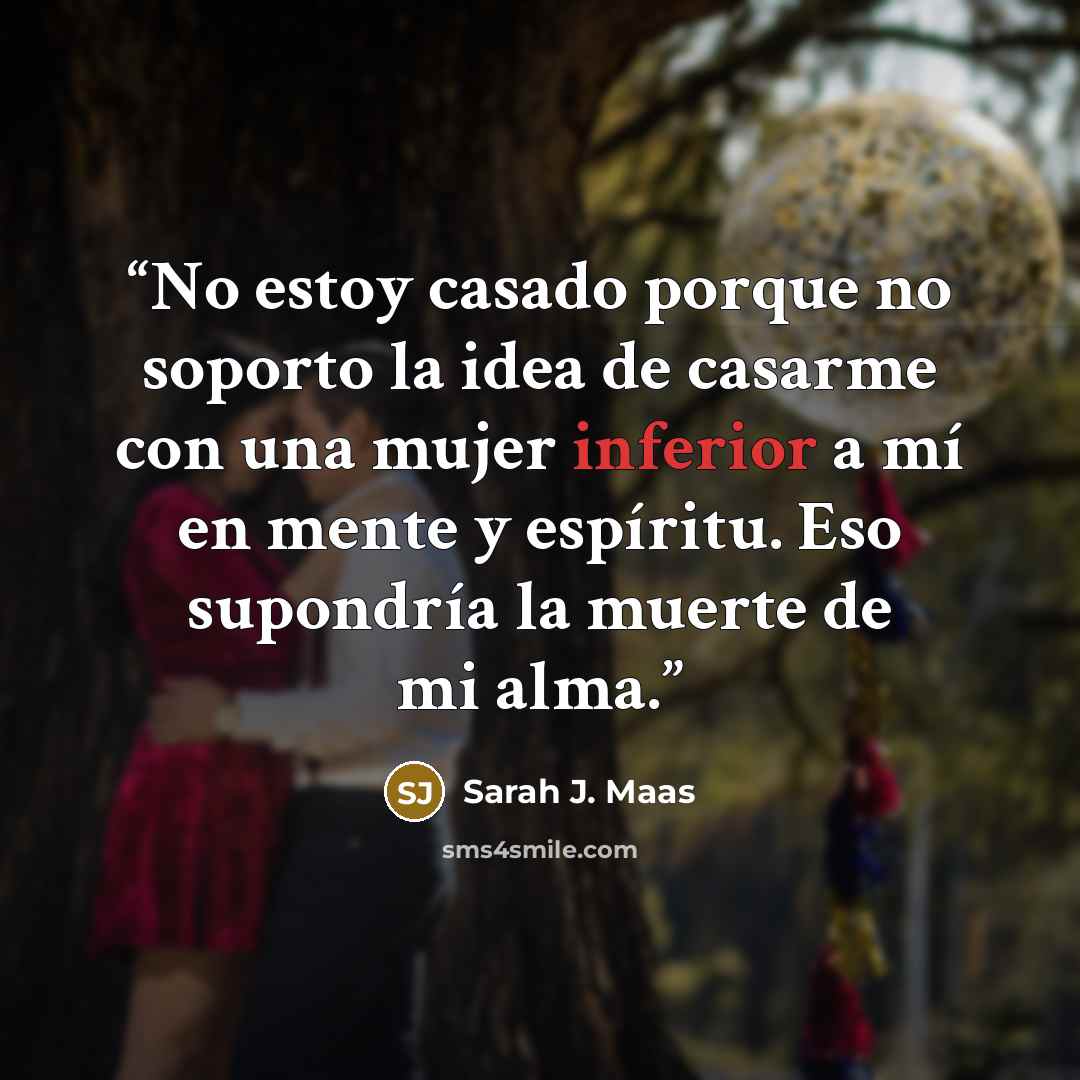 “No estoy casado porque no soporto la idea de casarme con una mujer inferior a mí en mente y espíritu. Eso supondría la muerte de mi alma.” quote by Sarah J. Maas