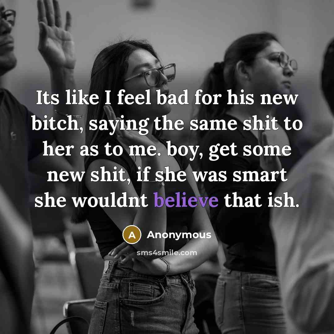 “Its like I feel bad for his new bitch, saying the same shit to her as to me. boy, get some new shit, if she was smart she wouldnt believe that ish.” quote by Anonymous