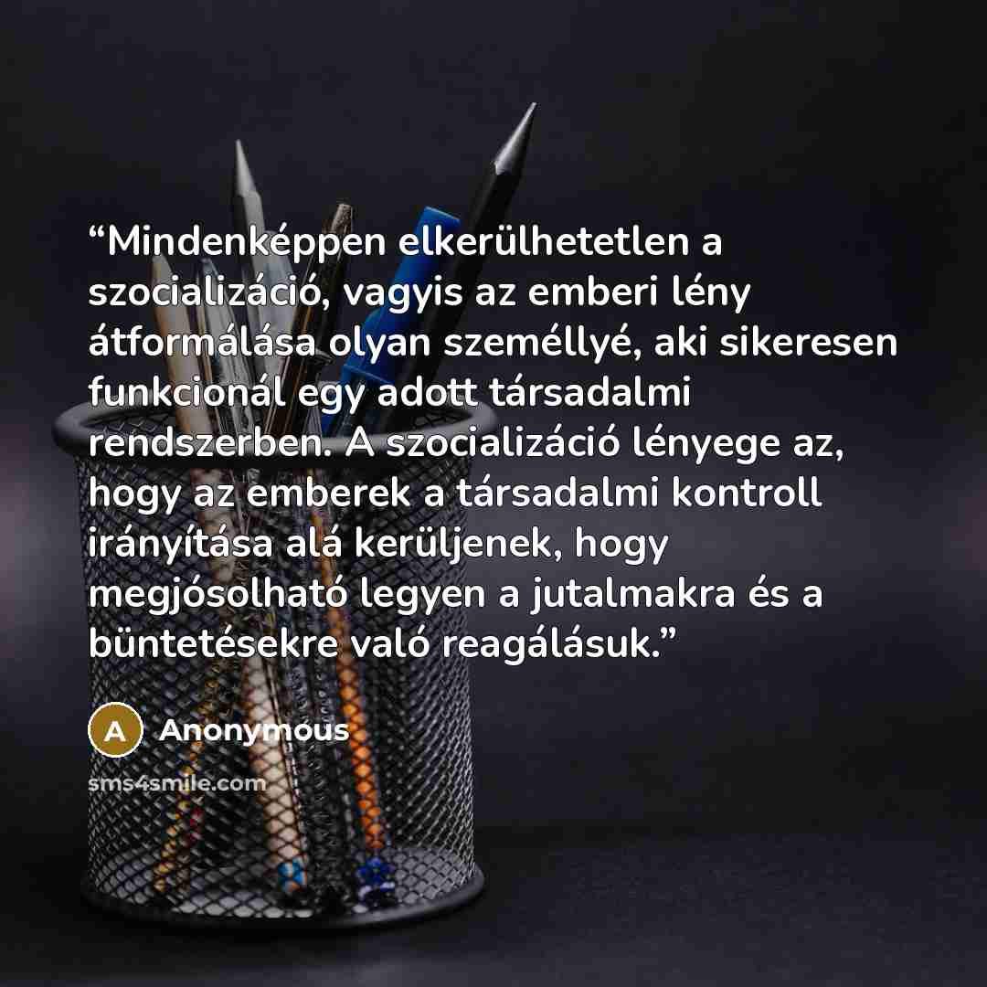 “Mindenképpen elkerülhetetlen a szocializáció, vagyis az emberi lény átformálása olyan személlyé, aki sikeresen funkcionál egy adott társadalmi rendszerben. A szocializáció lényege az, hogy az emberek a társadalmi kontroll irányítása alá kerüljenek, hogy megjósolható legyen a jutalmakra és a…” quote by Anonymous