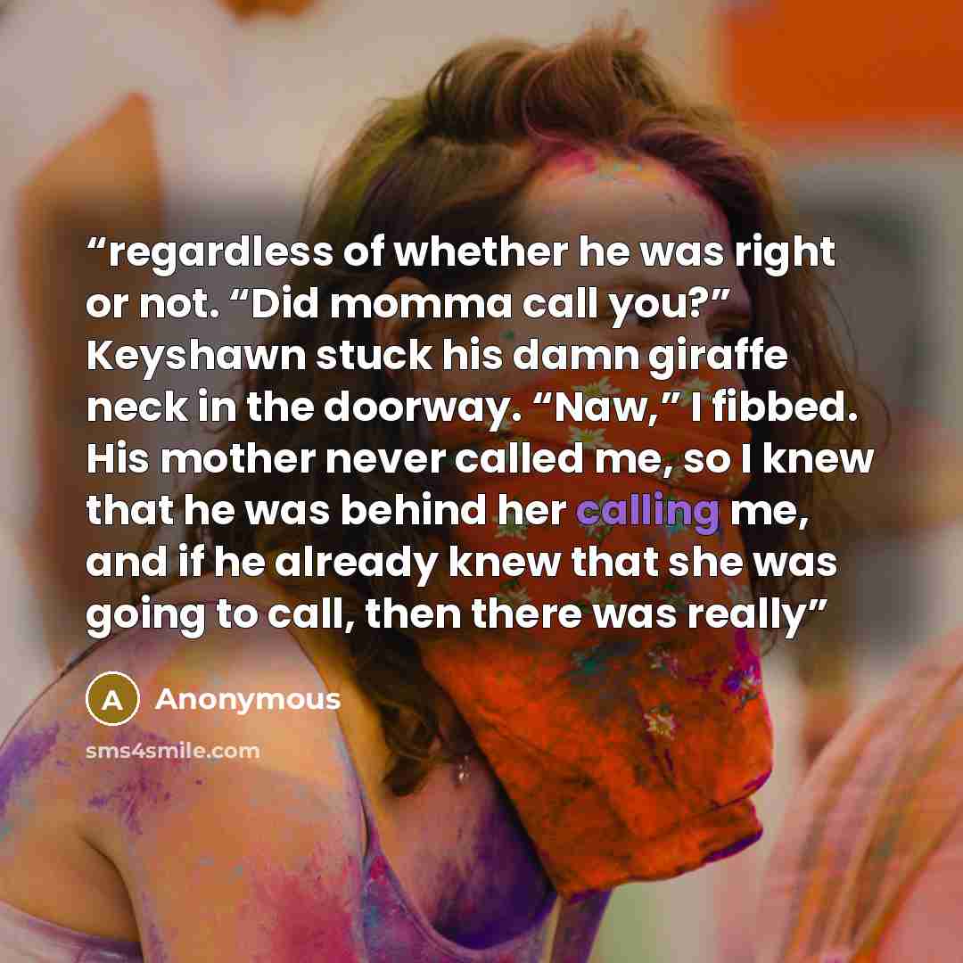 “regardless of whether he was right or not. “Did momma call you?” Keyshawn stuck his damn giraffe neck in the doorway. “Naw,” I fibbed. His mother never called me, so I knew that he was behind her calling me, and if he already knew that she was going to call, then there was really” quote by Anonymous