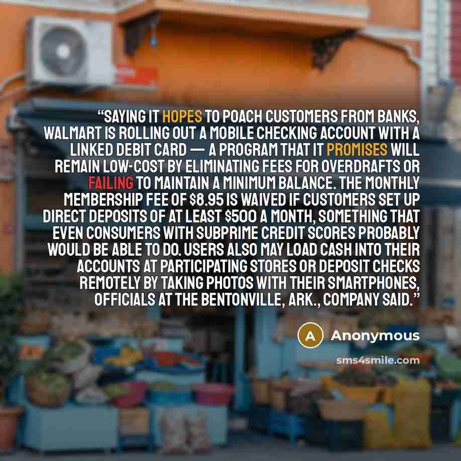 “Saying it hopes to poach customers from banks, Walmart is rolling out a mobile checking account with a linked debit card — a program that it promises will remain low-cost by eliminating fees for overdrafts or failing to maintain a minimum balance. The monthly membership fee of $8.95 is waived if…” quote by Anonymous