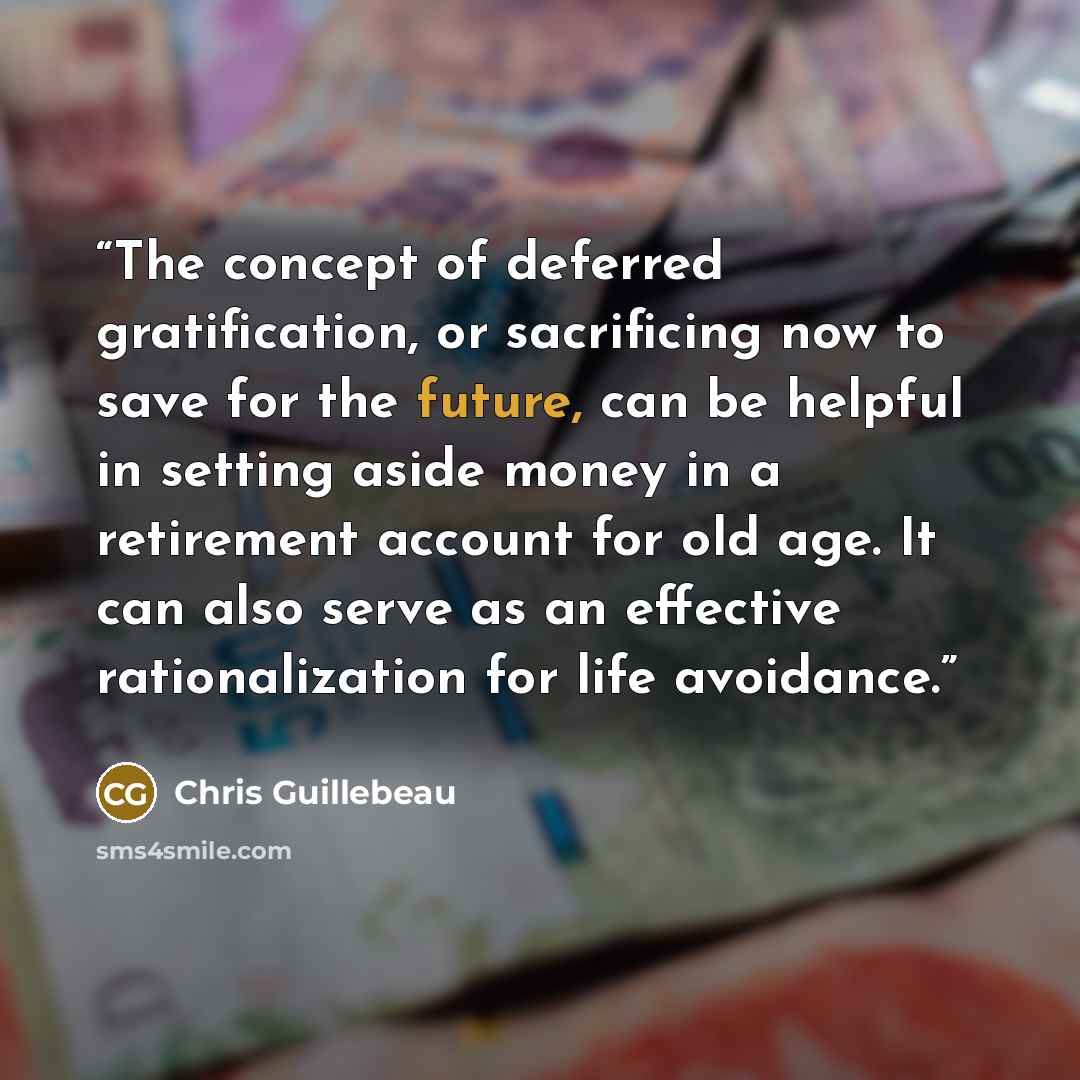 “The concept of deferred gratification, or sacrificing now to save for the future, can be helpful in setting aside money in a retirement account for old age. It can also serve as an effective rationalization for life avoidance.” quote by Chris Guillebeau
