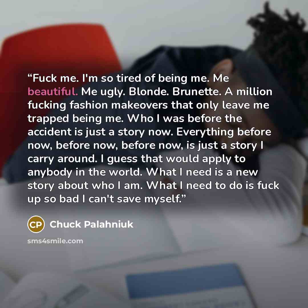 “Fuck me. I'm so tired of being me. Me beautiful. Me ugly. Blonde. Brunette. A million fucking fashion makeovers that only leave me trapped being me. Who I was before the accident is just a story now. Everything before now, before now, before now, is just a story I carry around. I guess that would…” quote by Chuck Palahniuk