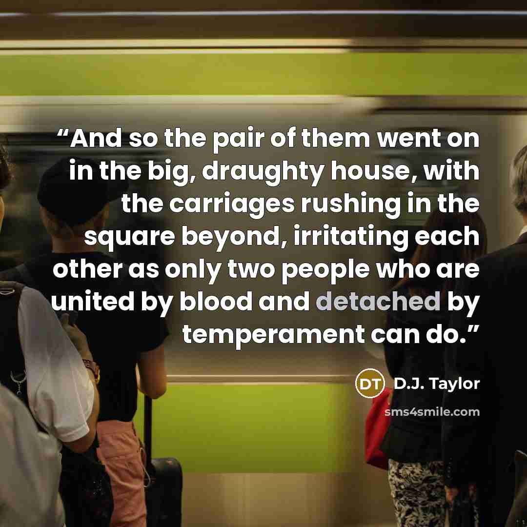 “And so the pair of them went on in the big, draughty house, with the carriages rushing in the square beyond, irritating each other as only two people who are united by blood and detached by temperament can do.” quote by D.J. Taylor