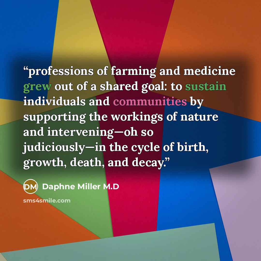 “professions of farming and medicine grew out of a shared goal: to sustain individuals and communities by supporting the workings of nature and intervening—oh so judiciously—in the cycle of birth, growth, death, and decay.” quote by Daphne Miller M.D