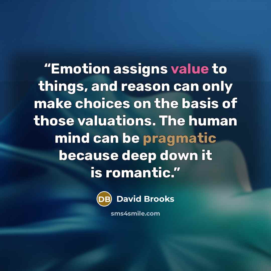 “Emotion assigns value to things, and reason can only make choices on the basis of those valuations. The human mind can be pragmatic because deep down it is romantic.” quote by David Brooks