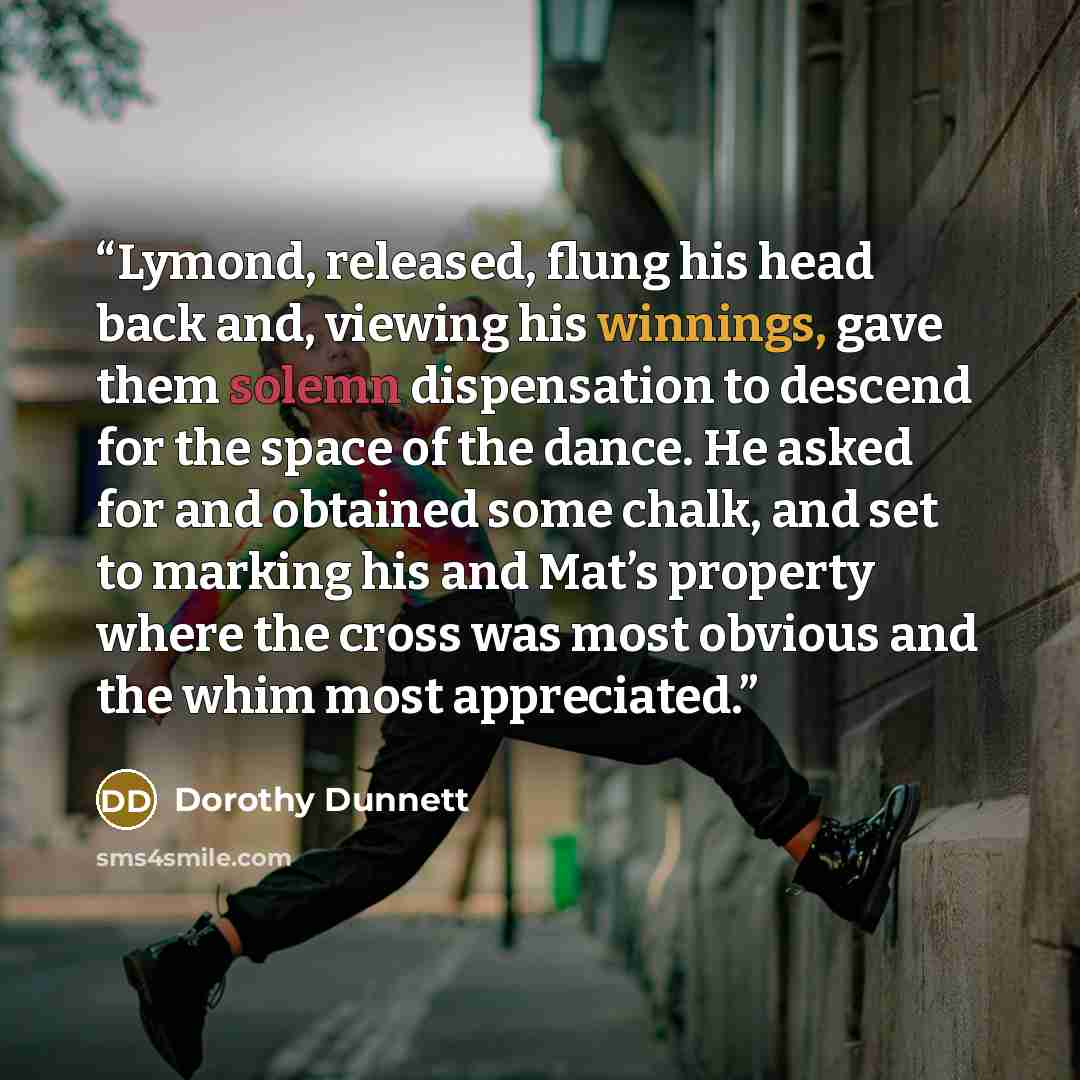 “Lymond, released, flung his head back and, viewing his winnings, gave them solemn dispensation to descend for the space of the dance. He asked for and obtained some chalk, and set to marking his and Mat’s property where the cross was most obvious and the whim most appreciated.” quote by Dorothy Dunnett