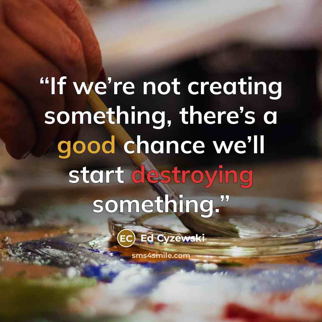 “If we’re not creating something, there’s a good chance we’ll start destroying something.” quote by Ed Cyzewski