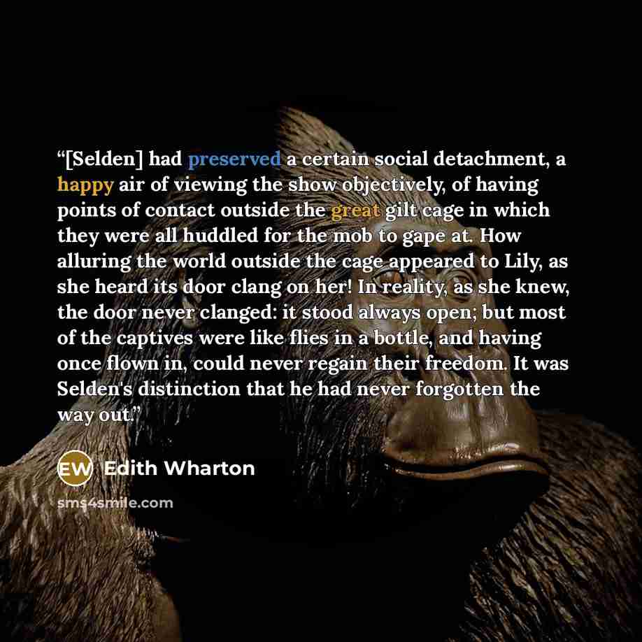 “[Selden] had preserved a certain social detachment, a happy air of viewing the show objectively, of having points of contact outside the great gilt cage in which they were all huddled for the mob to gape at. How alluring the world outside the cage appeared to Lily, as she heard its door clang on…” quote by Edith Wharton