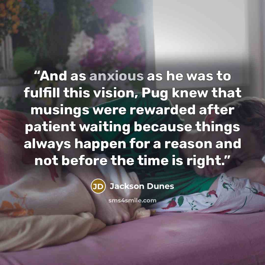 “And as anxious as he was to fulfill this vision, Pug knew that musings were rewarded after patient waiting because things always happen for a reason and not before the time is right.” quote by Jackson Dunes