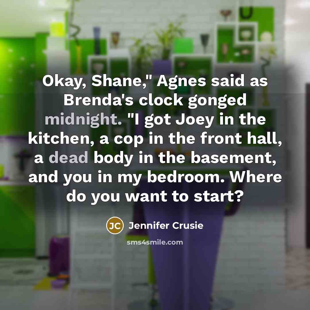 “Okay, Shane," Agnes said as Brenda's clock gonged midnight. "I got Joey in the kitchen, a cop in the front hall, a dead body in the basement, and you in my bedroom. Where do you want to start?” quote by Jennifer Crusie