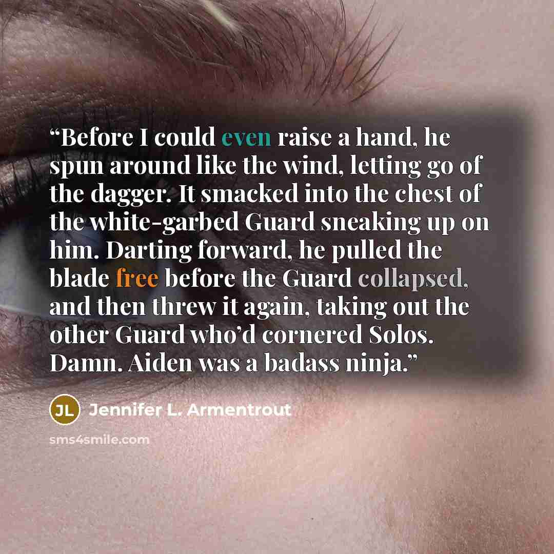 “Before I could even raise a hand, he spun around like the wind, letting go of the dagger. It smacked into the chest of the white-garbed Guard sneaking up on him. Darting forward, he pulled the blade free before the Guard collapsed, and then threw it again, taking out the other Guard who’d cornered…” quote by Jennifer L. Armentrout