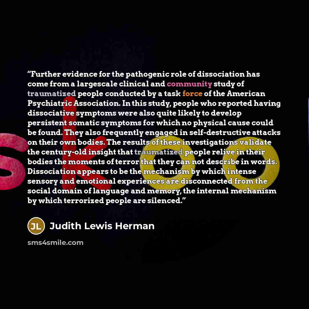 “Further evidence for the pathogenic role of dissociation has come from a largescale clinical and community study of traumatized people conducted by a task force of the American Psychiatric Association. In this study, people who reported having dissociative symptoms were also quite likely to…” quote by Judith Lewis Herman