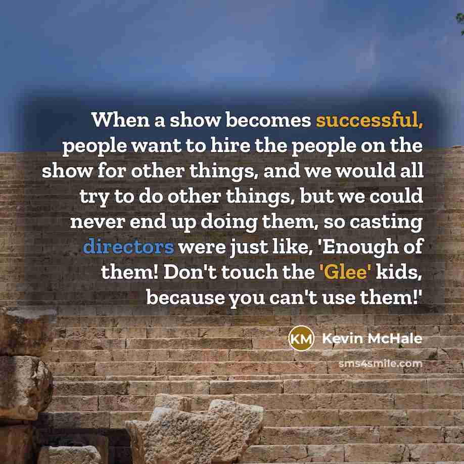 “When a show becomes successful, people want to hire the people on the show for other things, and we would all try to do other things, but we could never end up doing them, so casting directors were just like, 'Enough of them! Don't touch the 'Glee' kids, because you can't use them!'” quote by Kevin McHale