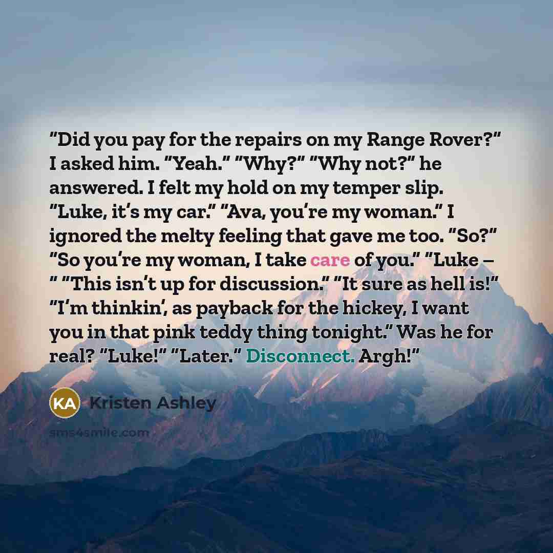 “Did you pay for the repairs on my Range Rover?” I asked him. “Yeah.” “Why?” “Why not?” he answered. I felt my hold on my temper slip. “Luke, it’s my car.” “Ava, you’re my woman.” I ignored the melty feeling that gave me too. “So?” “So you’re my woman, I take care of you.” “Luke – “ “This isn’t up…” quote by Kristen Ashley