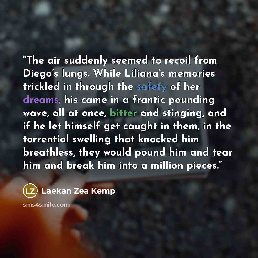 “The air suddenly seemed to recoil from Diego’s lungs. While Liliana’s memories trickled in through the safety of her dreams, his came in a frantic pounding wave, all at once, bitter and stinging, and if he let himself get caught in them, in the torrential swelling that knocked him breathless, they…” quote by Laekan Zea Kemp