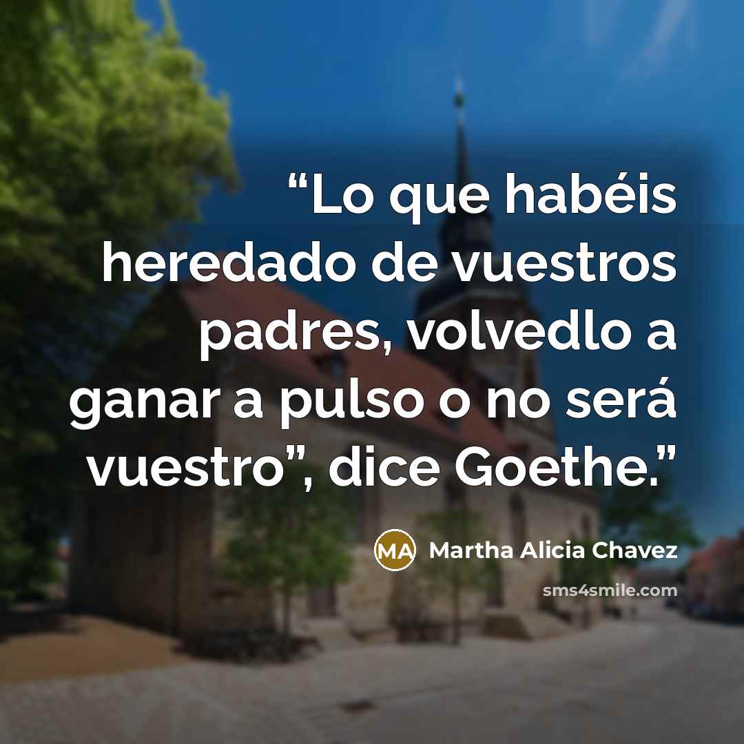 “Lo que habéis heredado de vuestros padres, volvedlo a ganar a pulso o no será vuestro”, dice Goethe.” quote by Martha Alicia Chavez