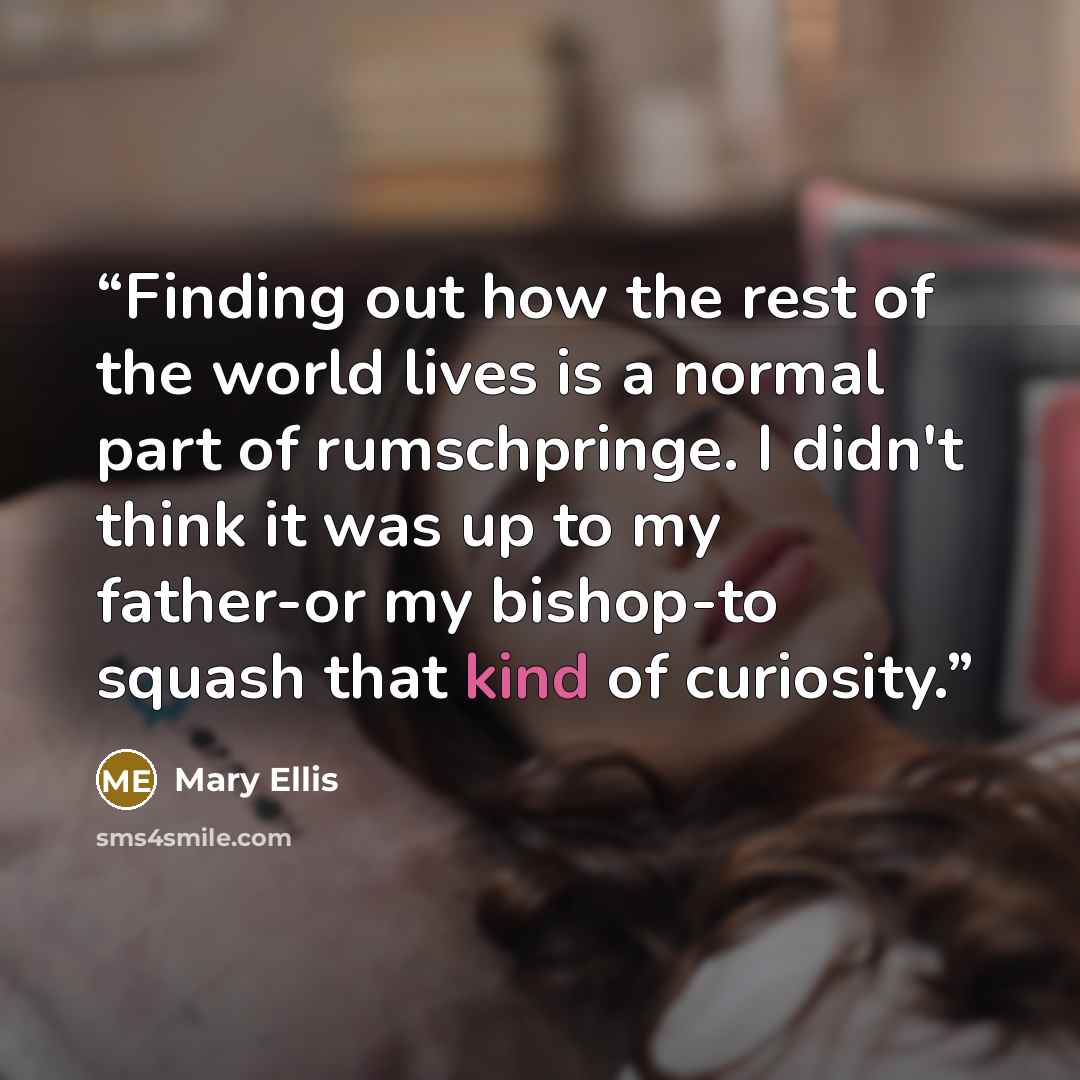 “Finding out how the rest of the world lives is a normal part of rumschpringe. I didn't think it was up to my father-or my bishop-to squash that kind of curiosity.” quote by Mary Ellis