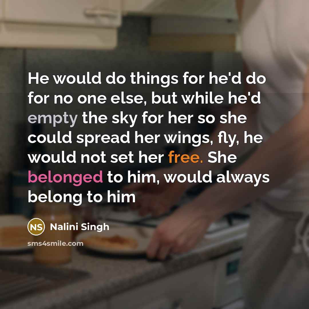 “He would do things for he'd do for no one else, but while he'd empty the sky for her so she could spread her wings, fly, he would not set her free. She belonged to him, would always belong to him” quote by Nalini Singh