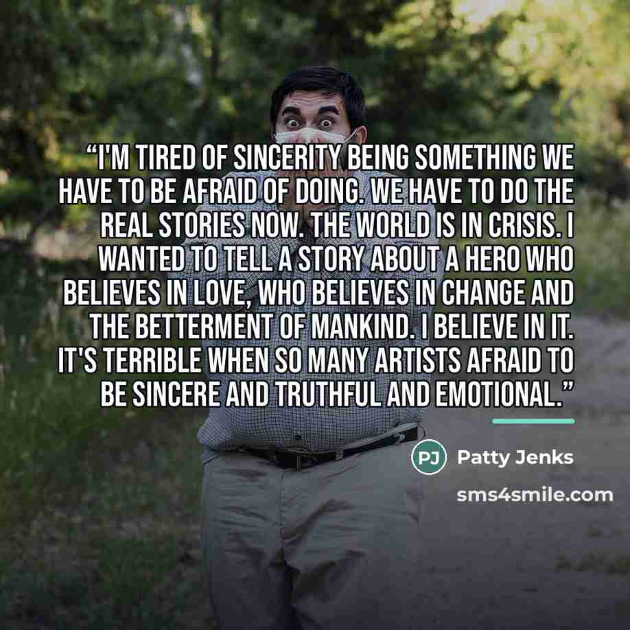 “I'm tired of sincerity being something we have to be afraid of doing. We have to do the real stories now. The world is in crisis. I wanted to tell a story about a hero who believes in love, who believes in change and the betterment of mankind. I believe in it. It's terrible when so many artists…” quote by Patty Jenks
