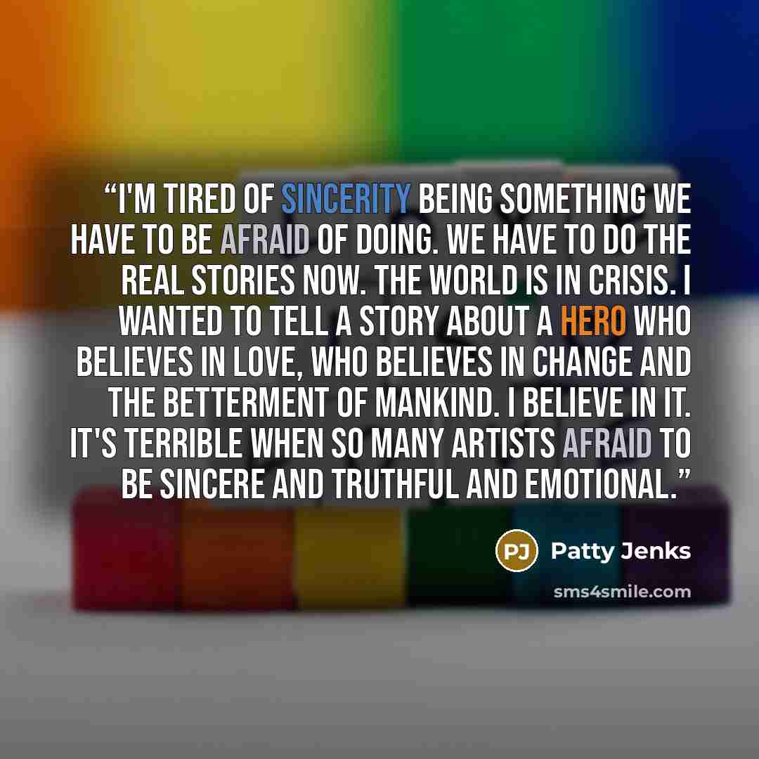 “I'm tired of sincerity being something we have to be afraid of doing. We have to do the real stories now. The world is in crisis. I wanted to tell a story about a hero who believes in love, who believes in change and the betterment of mankind. I believe in it. It's terrible when so many artists…” quote by Patty Jenks