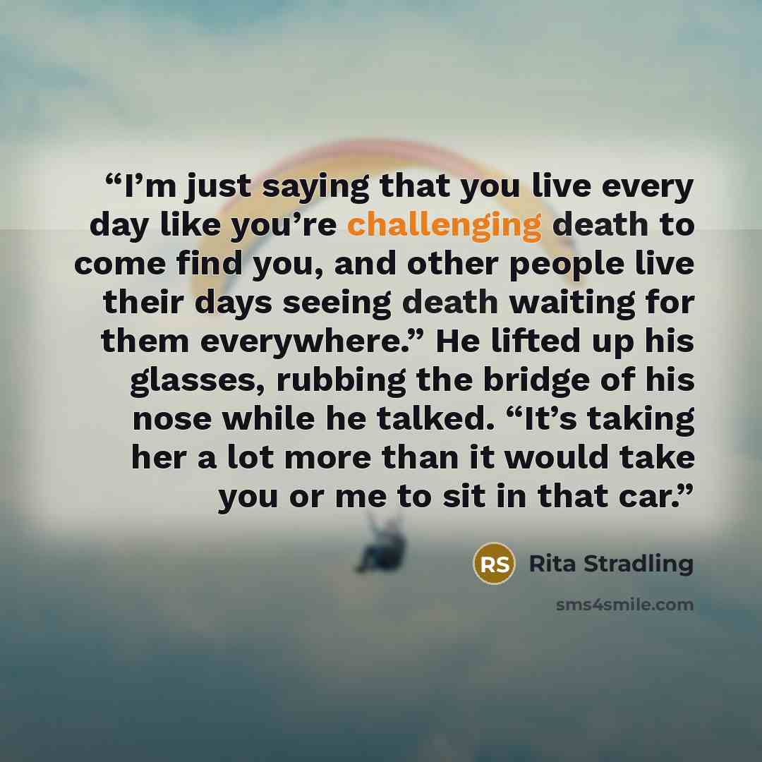 “I’m just saying that you live every day like you’re challenging death to come find you, and other people live their days seeing death waiting for them everywhere.” He lifted up his glasses, rubbing the bridge of his nose while he talked. “It’s taking her a lot more than it would take you or me to…” quote by Rita Stradling