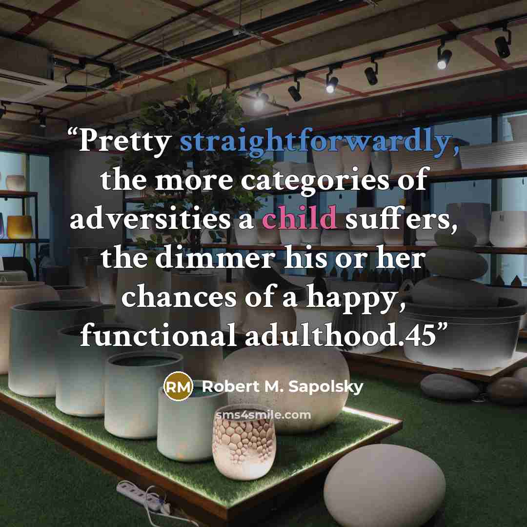 “Pretty straightforwardly, the more categories of adversities a child suffers, the dimmer his or her chances of a happy, functional adulthood.45” quote by Robert M. Sapolsky