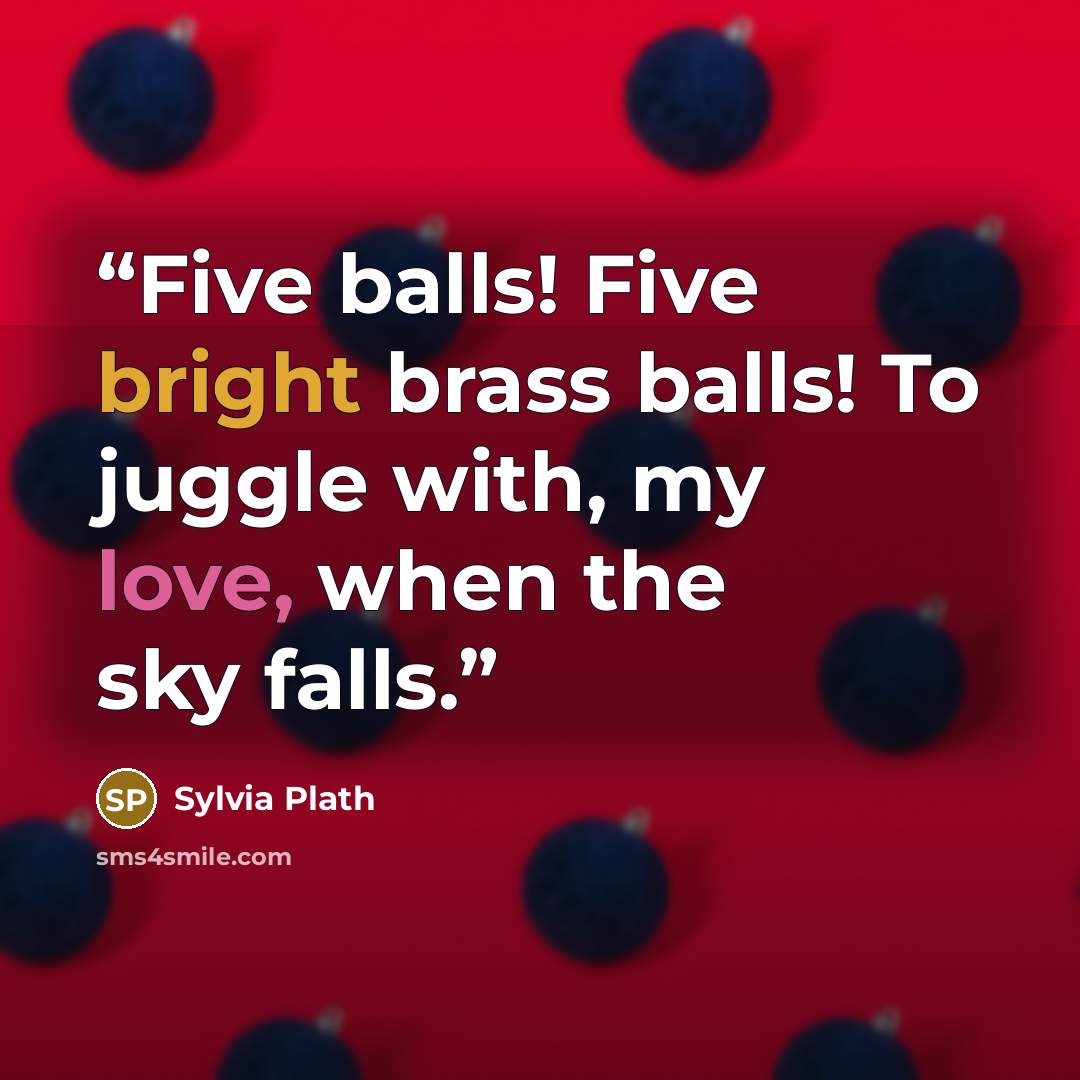 “Five balls! Five bright brass balls! To juggle with, my love, when the sky falls.” quote by Sylvia Plath