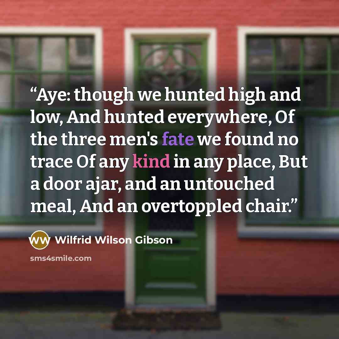 “Aye: though we hunted high and low, And hunted everywhere, Of the three men's fate we found no trace Of any kind in any place, But a door ajar, and an untouched meal, And an overtoppled chair.” quote by Wilfrid Wilson Gibson