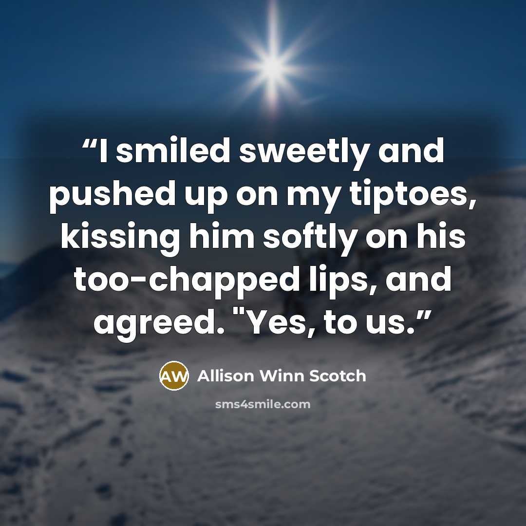 “I smiled sweetly and pushed up on my tiptoes, kissing him softly on his too-chapped lips, and agreed. "Yes, to us.” quote by Allison Winn Scotch