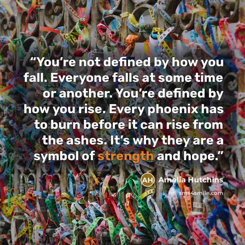 “You’re not defined by how you fall. Everyone falls at some time or another. You’re defined by how you rise. Every phoenix has to burn before it can rise from the ashes. It’s why they are a symbol of strength and hope.” quote by Amelia Hutchins