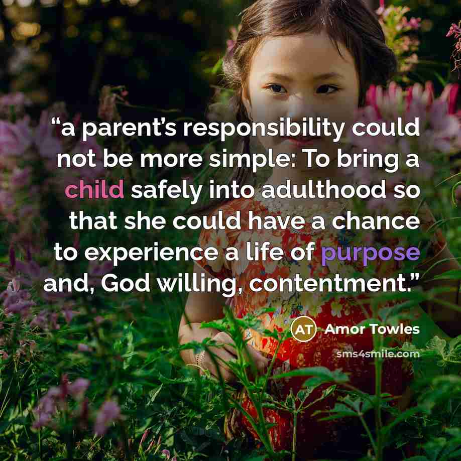 “a parent’s responsibility could not be more simple: To bring a child safely into adulthood so that she could have a chance to experience a life of purpose and, God willing, contentment.” quote by Amor Towles