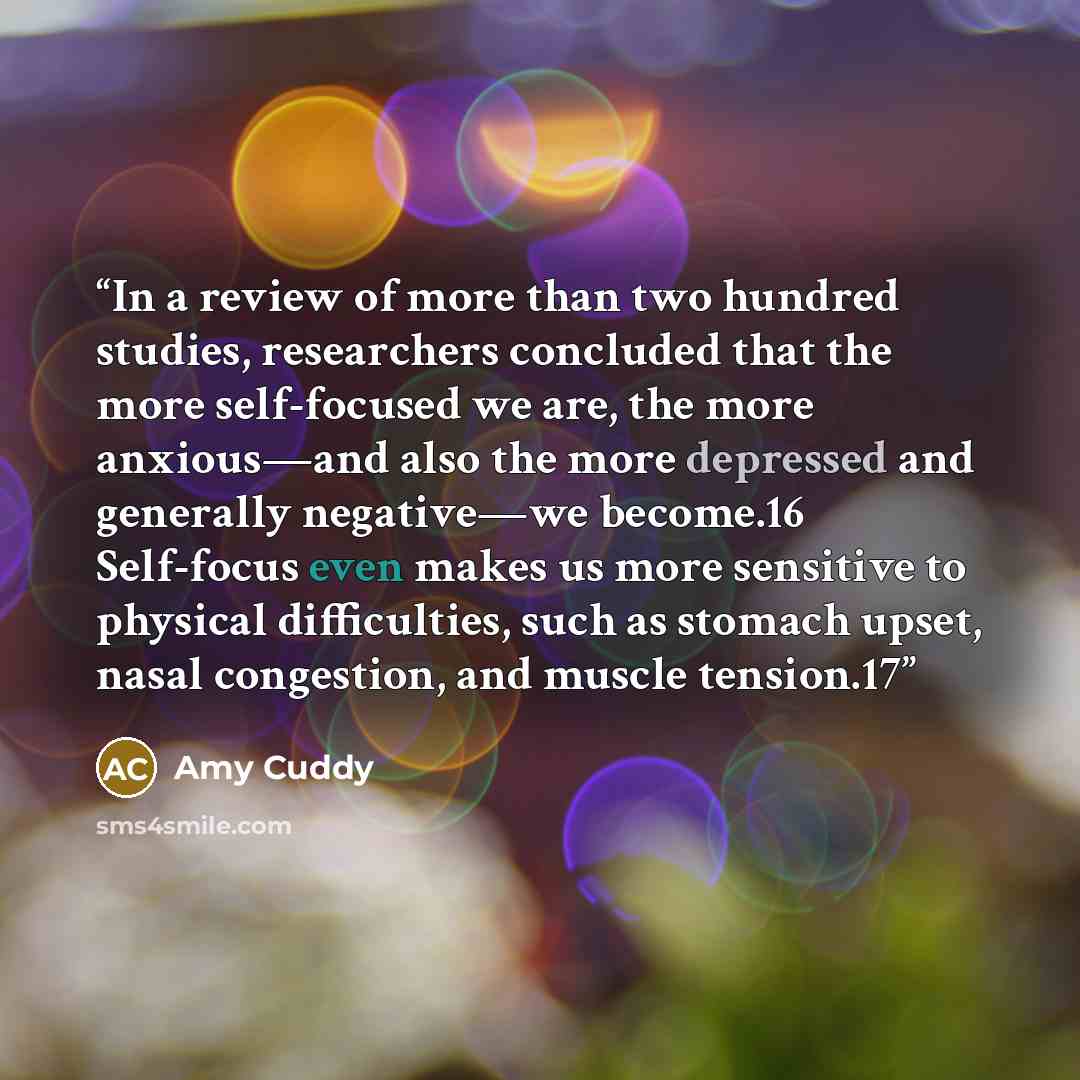 “In a review of more than two hundred studies, researchers concluded that the more self-focused we are, the more anxious—and also the more depressed and generally negative—we become.16 Self-focus even makes us more sensitive to physical difficulties, such as stomach upset, nasal congestion, and…” quote by Amy Cuddy