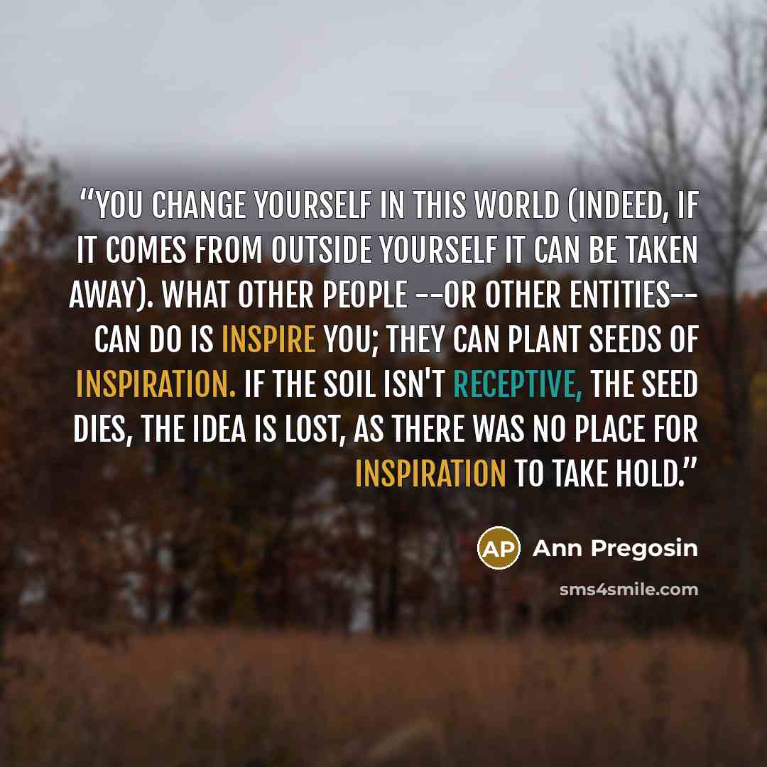 “You change yourself in this world (indeed, if it comes from outside yourself it can be taken away). What other people --or other entities-- can do is inspire you; they can plant seeds of inspiration. If the soil isn't receptive, the seed dies, the idea is lost, as there was no place for…” quote by Ann Pregosin