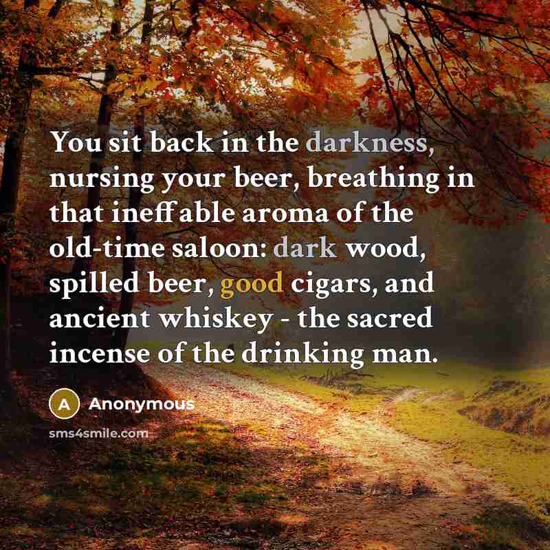 “You sit back in the darkness, nursing your beer, breathing in that ineffable aroma of the old-time saloon: dark wood, spilled beer, good cigars, and ancient whiskey - the sacred incense of the drinking man.” quote by Anonymous