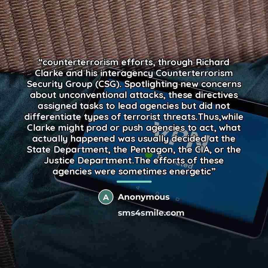 “counterterrorism efforts, through Richard Clarke and his interagency Counterterrorism Security Group (CSG). Spotlighting new concerns about unconventional attacks, these directives assigned tasks to lead agencies but did not differentiate types of terrorist threats.Thus,while Clarke might prod or…” quote by Anonymous